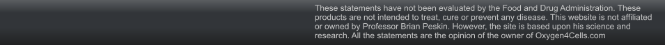 These statements have not been evaluated by the Food and Drug Administration. These products are not intended to treat, cure or prevent any disease. This website is not affiliated or owned by Professor Brian Peskin. However, the site is based upon his science and research. All the statements are the opinion of the owner of Oxygen4Cells.com