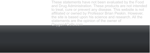 Oxygen4Cells.com Copyright 2012 to 2019 All rights reserved. These statements have not been evaluated by the Food and Drug Administration. These products are not intended to treat, cure or prevent any disease. This website is not affiliated or owned by Professor Brian Peskin. However, the site is based upon his science and research. All the statements are the opinion of the owner of Oxygen4Cells.com